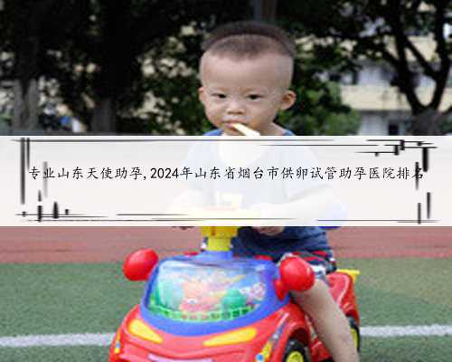 专业山东天使助孕,2024年山东省烟台市供卵试管助孕医院排名